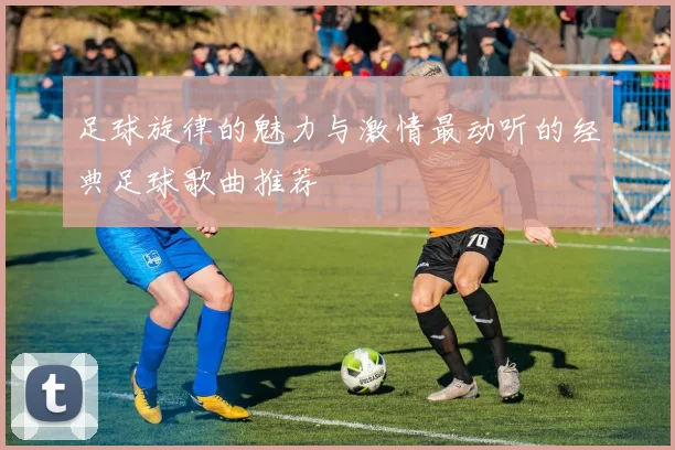 足球旋律的魅力与激情最动听的经典足球歌曲推荐