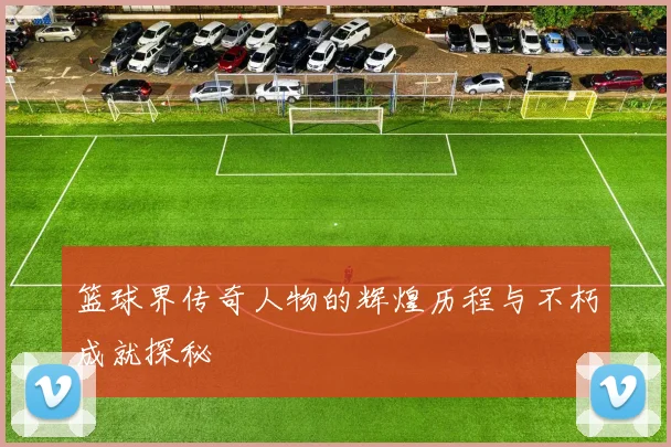 篮球界传奇人物的辉煌历程与不朽成就探秘